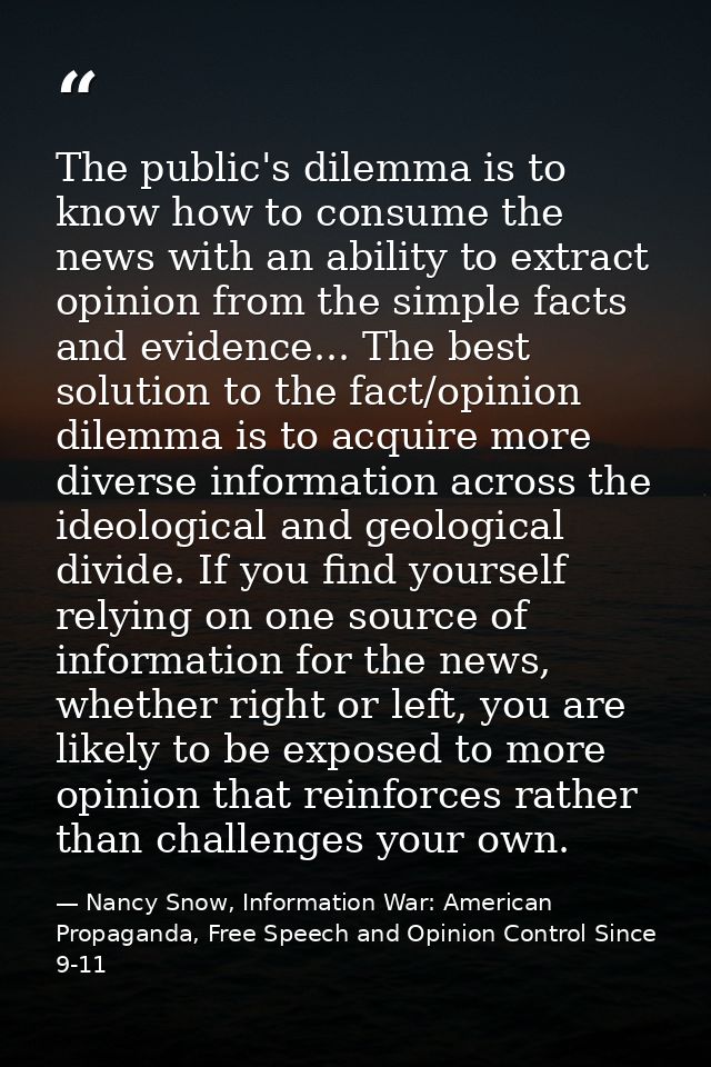 The public's dilemma is to know how to consume the news with an ability to extract opinion from the simple facts and evi — Nancy Snow, Information War: American Propaganda, Free Speech and Opinion Control Since 9-11