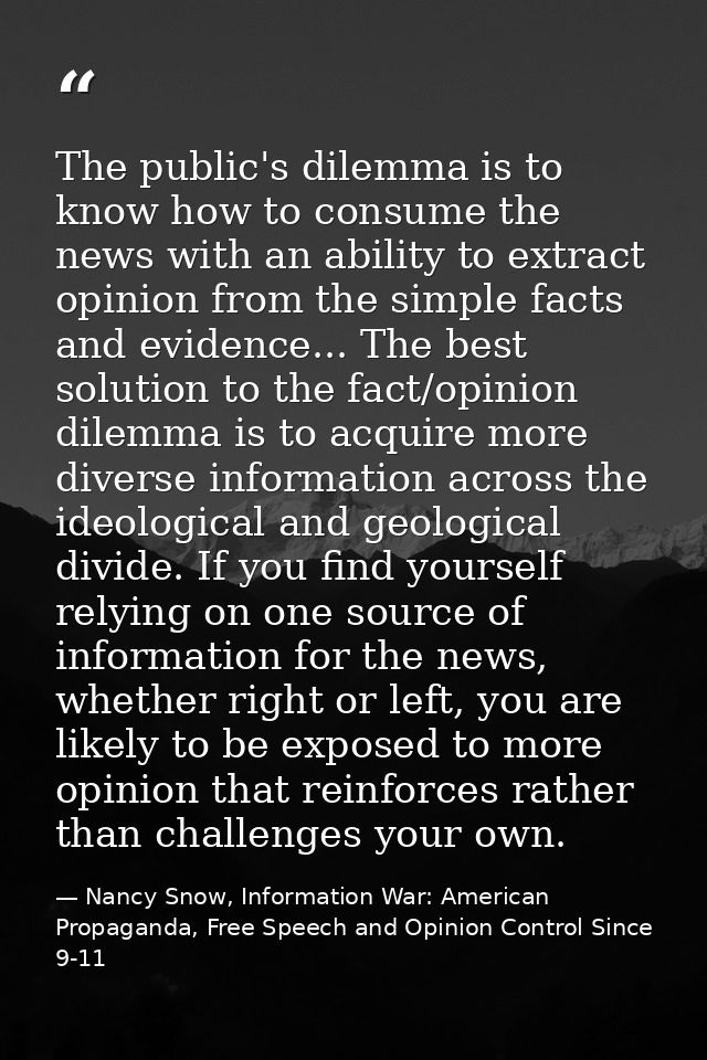 The public's dilemma is to know how to consume the news with an ability to extract opinion from the simple facts and evi — Nancy Snow, Information War: American Propaganda, Free Speech and Opinion Control Since 9-11