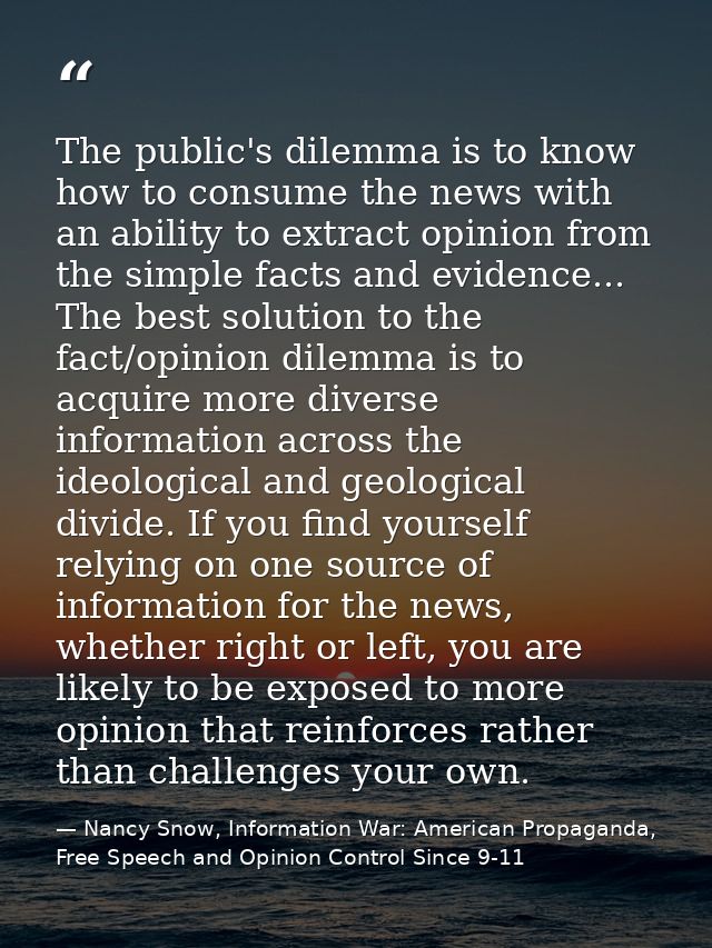 The public's dilemma is to know how to consume the news with an ability to extract opinion from the simple facts and evi — Nancy Snow, Information War: American Propaganda, Free Speech and Opinion Control Since 9-11