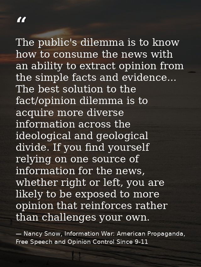 The public's dilemma is to know how to consume the news with an ability to extract opinion from the simple facts and evi — Nancy Snow, Information War: American Propaganda, Free Speech and Opinion Control Since 9-11