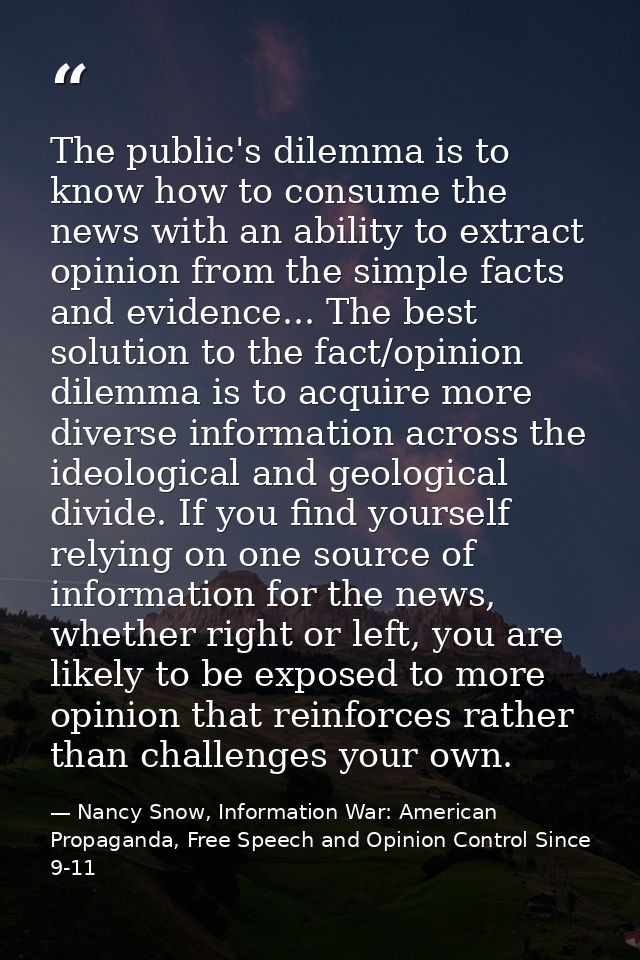 The public's dilemma is to know how to consume the news with an ability to extract opinion from the simple facts and evi — Nancy Snow, Information War: American Propaganda, Free Speech and Opinion Control Since 9-11