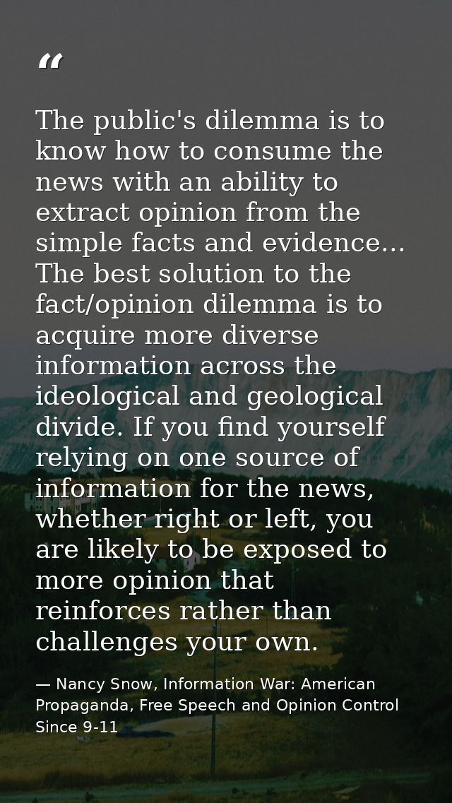 The public's dilemma is to know how to consume the news with an ability to extract opinion from the simple facts and evi — Nancy Snow, Information War: American Propaganda, Free Speech and Opinion Control Since 9-11