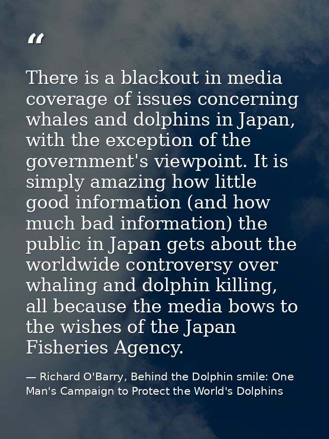 There is a blackout in media coverage of issues concerning whales and dolphins in Japan, with the exception of the gover — Richard O'Barry, Behind the Dolphin smile: One Man's Campaign to Protect the World's Dolphins