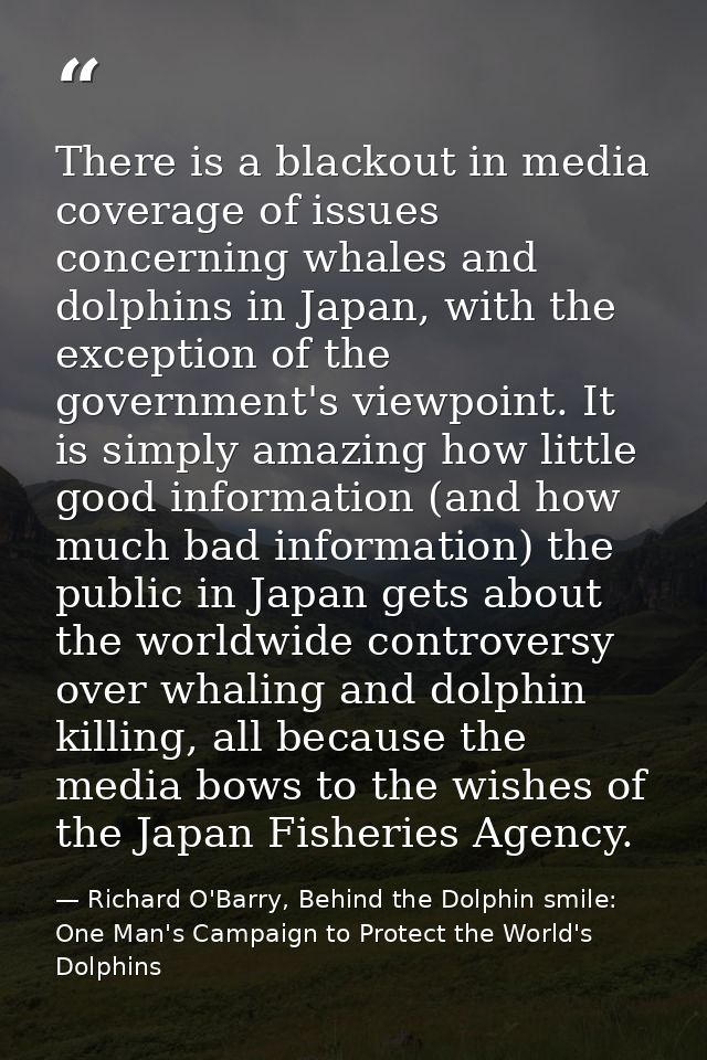 There is a blackout in media coverage of issues concerning whales and dolphins in Japan, with the exception of the gover — Richard O'Barry, Behind the Dolphin smile: One Man's Campaign to Protect the World's Dolphins