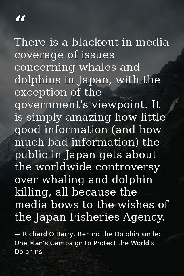 There is a blackout in media coverage of issues concerning whales and dolphins in Japan, with the exception of the gover — Richard O'Barry, Behind the Dolphin smile: One Man's Campaign to Protect the World's Dolphins