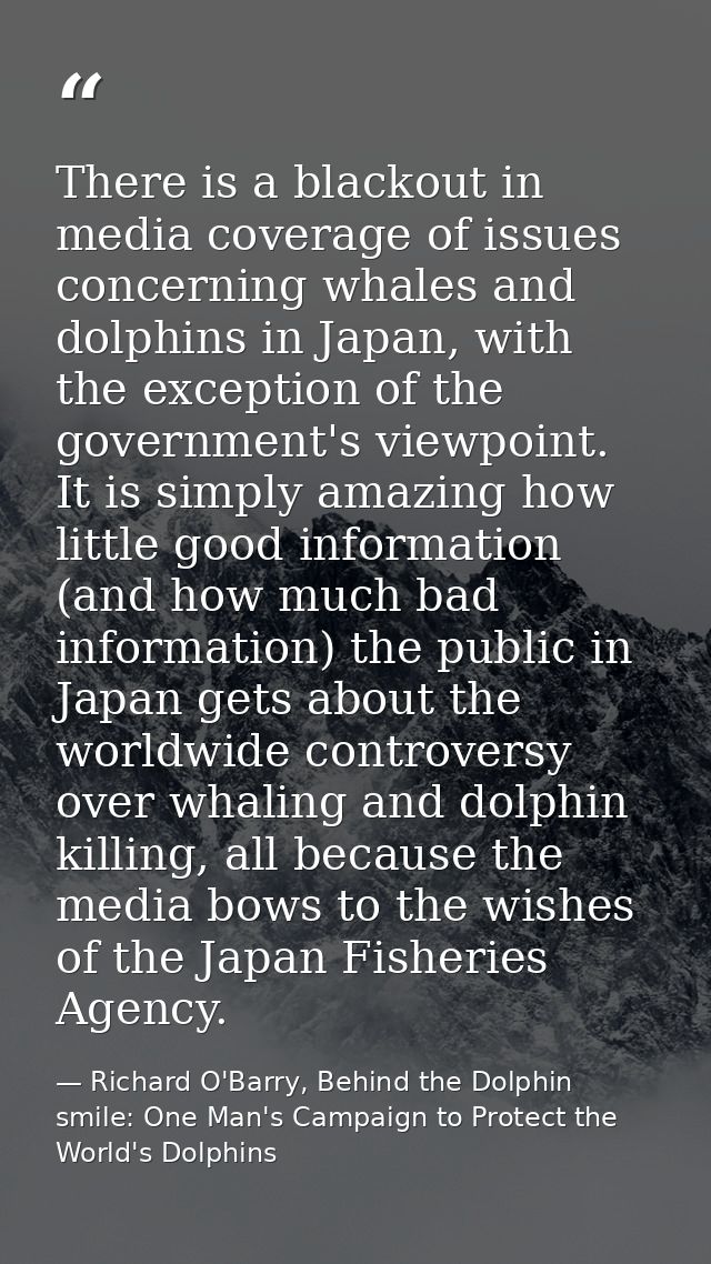There is a blackout in media coverage of issues concerning whales and dolphins in Japan, with the exception of the gover — Richard O'Barry, Behind the Dolphin smile: One Man's Campaign to Protect the World's Dolphins