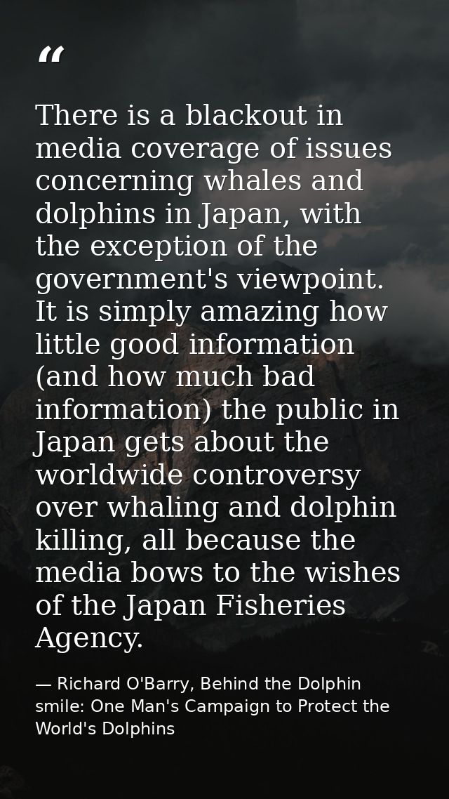 There is a blackout in media coverage of issues concerning whales and dolphins in Japan, with the exception of the gover — Richard O'Barry, Behind the Dolphin smile: One Man's Campaign to Protect the World's Dolphins