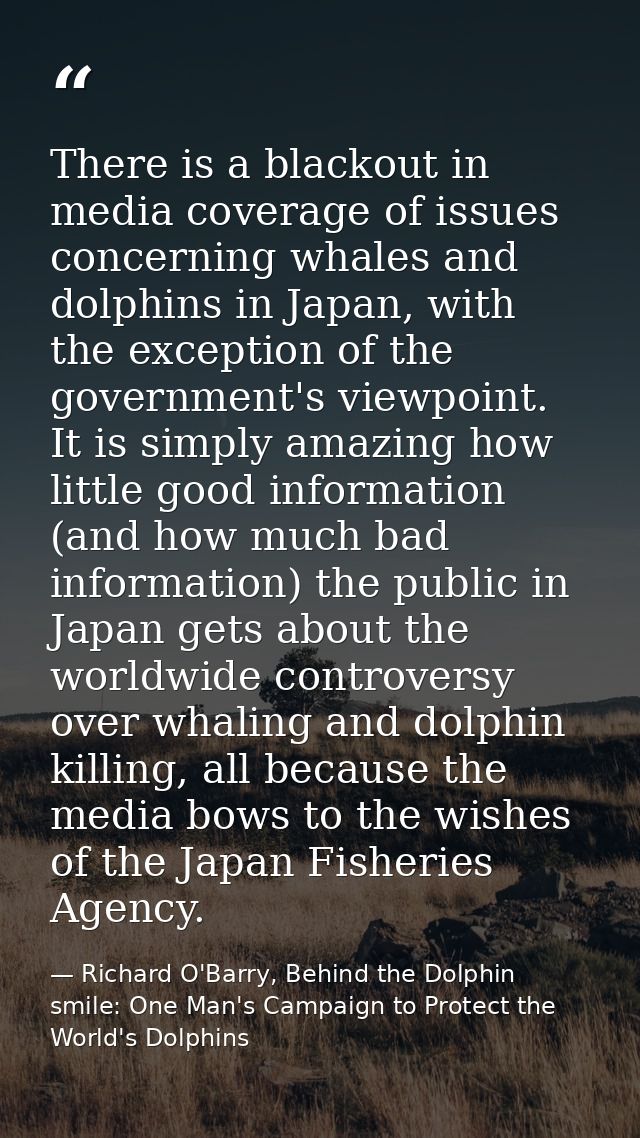 There is a blackout in media coverage of issues concerning whales and dolphins in Japan, with the exception of the gover — Richard O'Barry, Behind the Dolphin smile: One Man's Campaign to Protect the World's Dolphins