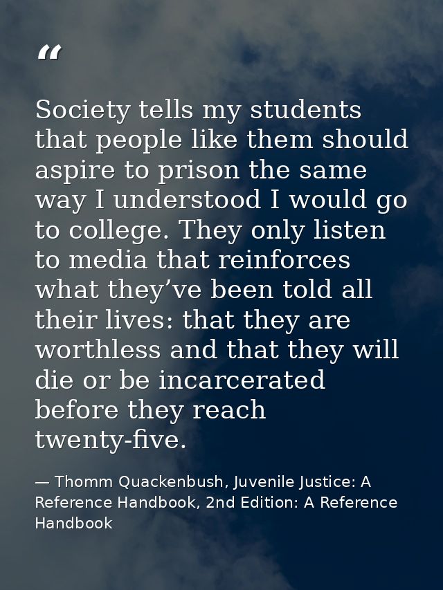 Society tells my students that people like them should aspire to prison the same way I understood I would go to college. — Thomm Quackenbush, Juvenile Justice: A Reference Handbook, 2nd Edition: A Reference Handbook
