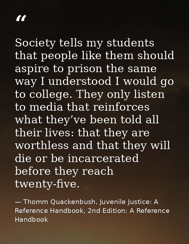 Society tells my students that people like them should aspire to prison the same way I understood I would go to college. — Thomm Quackenbush, Juvenile Justice: A Reference Handbook, 2nd Edition: A Reference Handbook