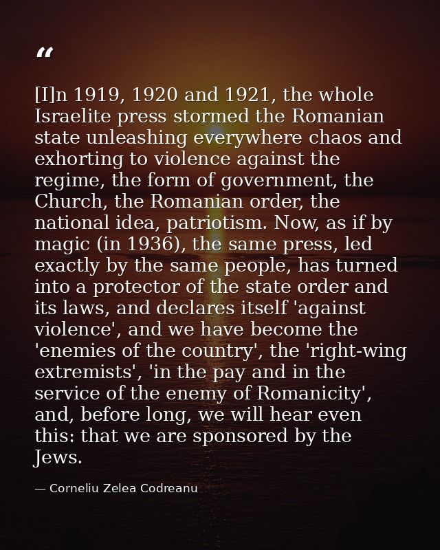 [I]n 1919, 1920 and 1921, the whole Israelite press stormed the Romanian state unleashing everywhere chaos and exhorting — Corneliu Zelea Codreanu