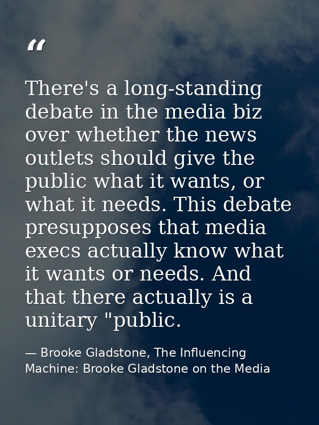 There's a long-standing debate in the media biz over whether the news outlets should give the public what it wants, or w — Brooke Gladstone, The Influencing Machine: Brooke Gladstone on the Media