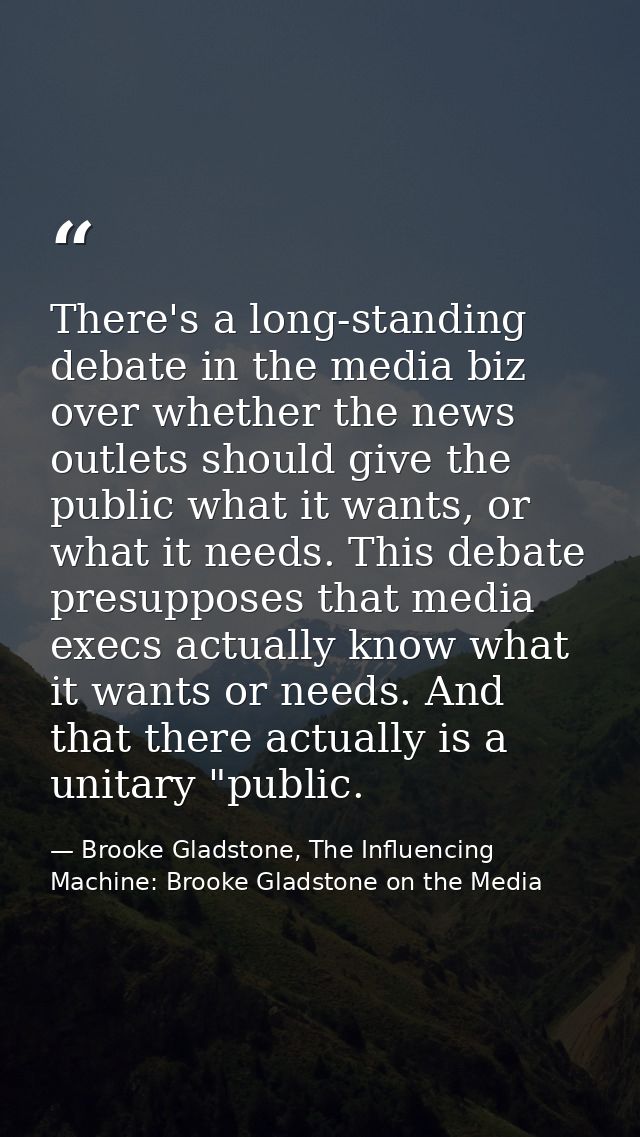 There's a long-standing debate in the media biz over whether the news outlets should give the public what it wants, or w — Brooke Gladstone, The Influencing Machine: Brooke Gladstone on the Media