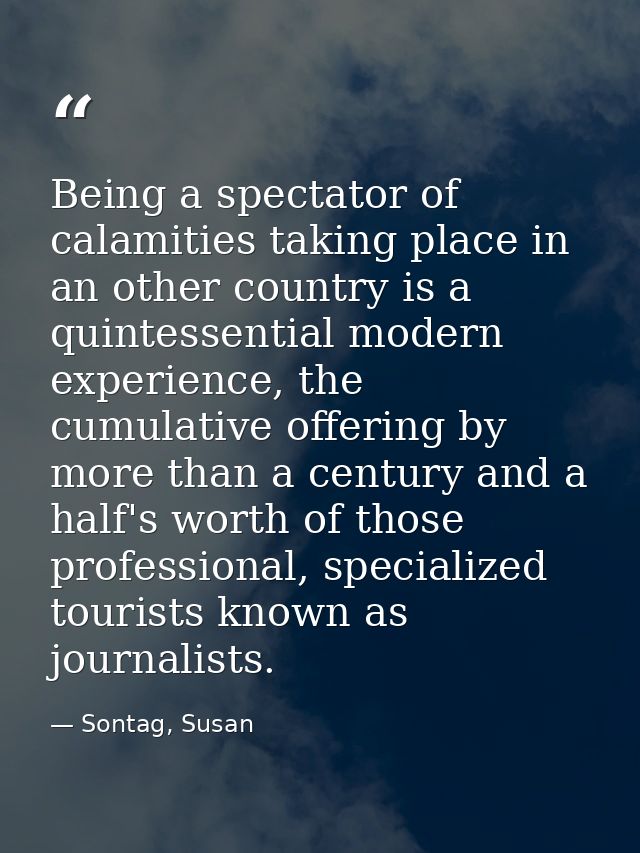 Being a spectator of calamities taking place in an other country is a quintessential modern experience, the cumulative o — Sontag, Susan