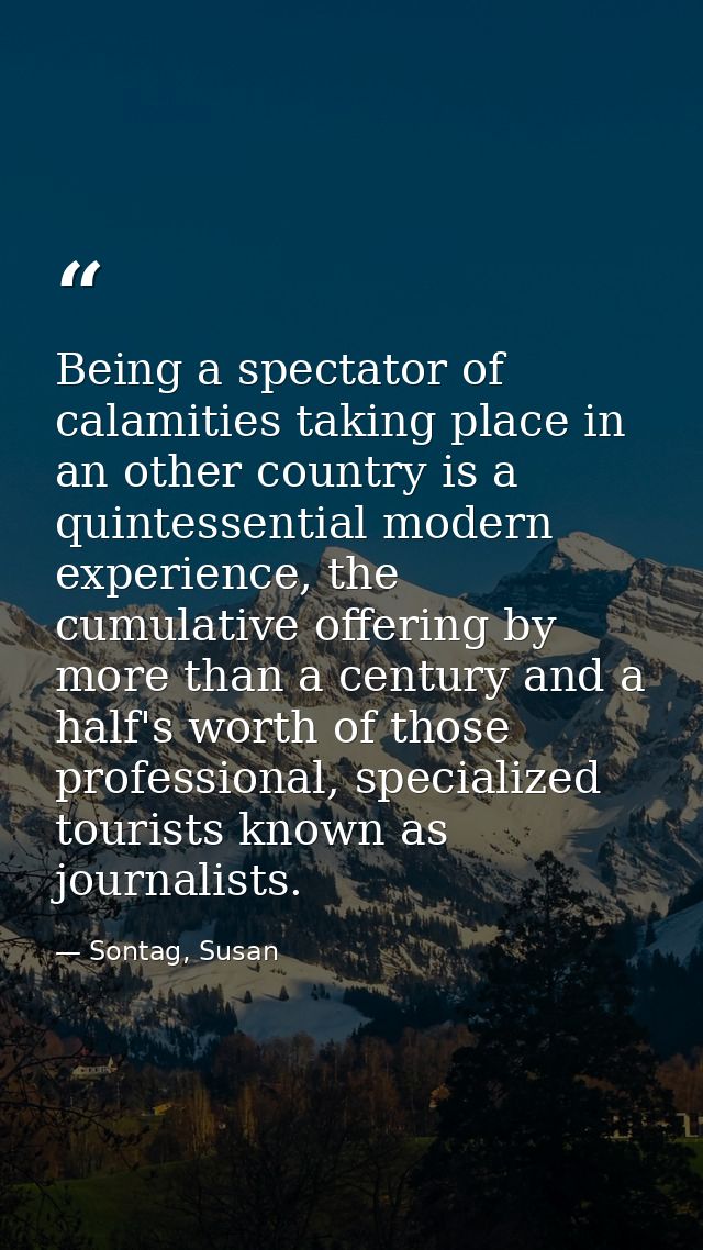 Being a spectator of calamities taking place in an other country is a quintessential modern experience, the cumulative o — Sontag, Susan