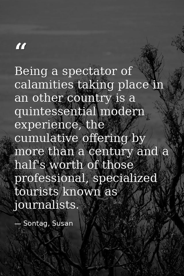 Being a spectator of calamities taking place in an other country is a quintessential modern experience, the cumulative o — Sontag, Susan
