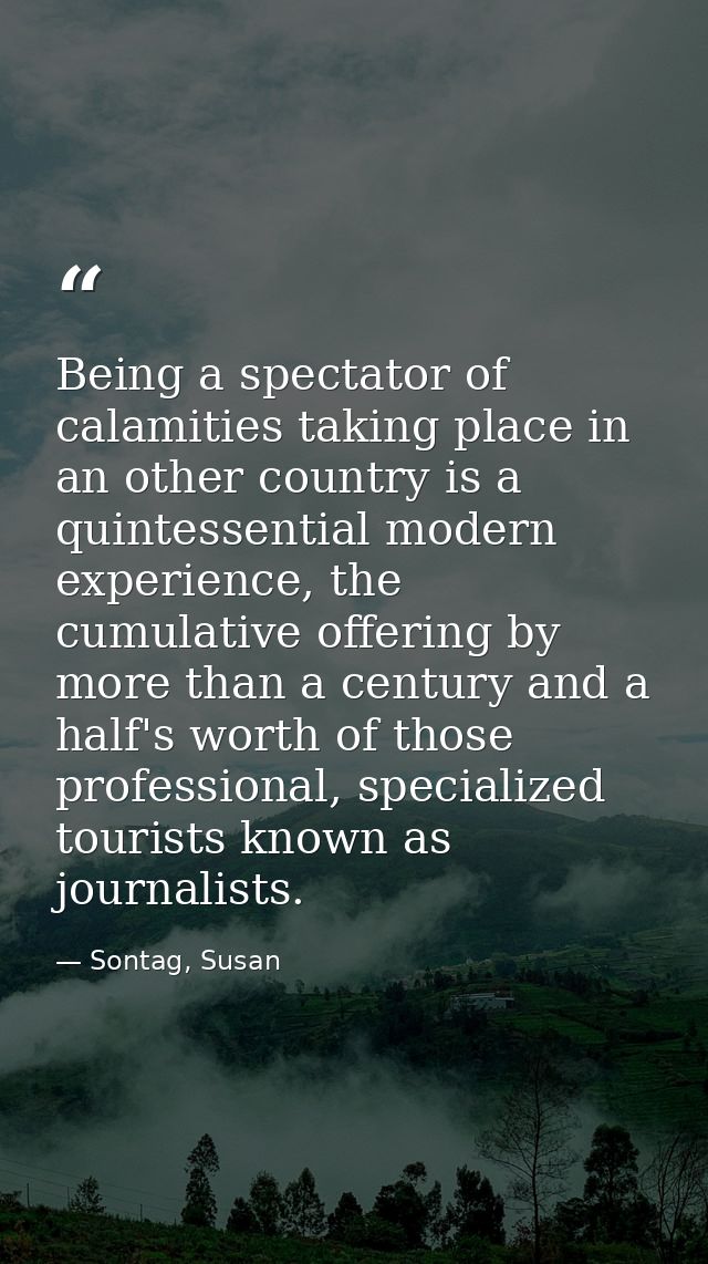 Being a spectator of calamities taking place in an other country is a quintessential modern experience, the cumulative o — Sontag, Susan