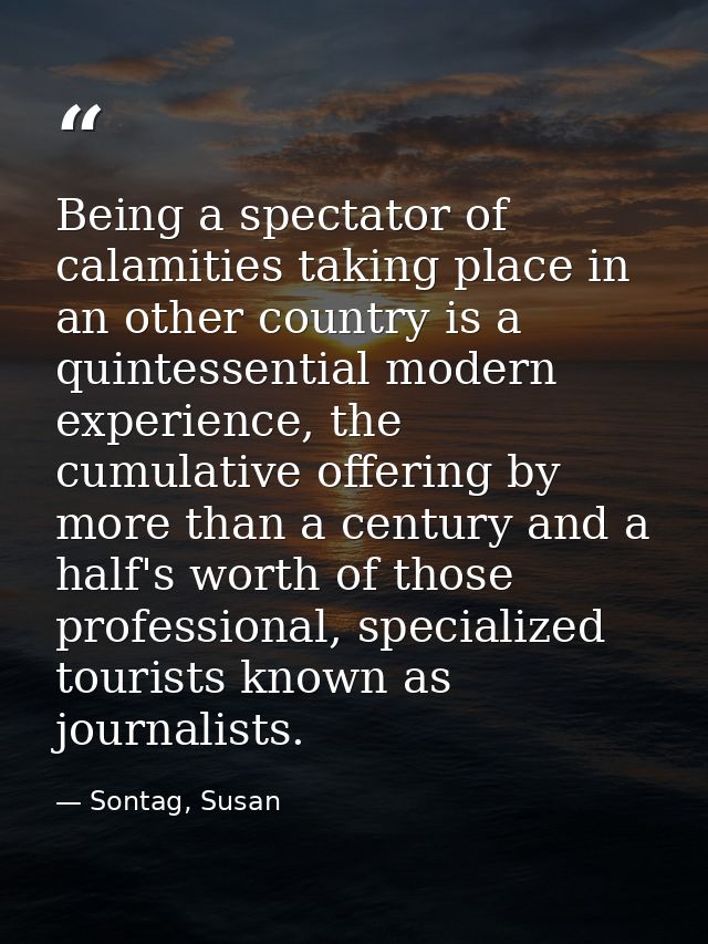 Being a spectator of calamities taking place in an other country is a quintessential modern experience, the cumulative o — Sontag, Susan