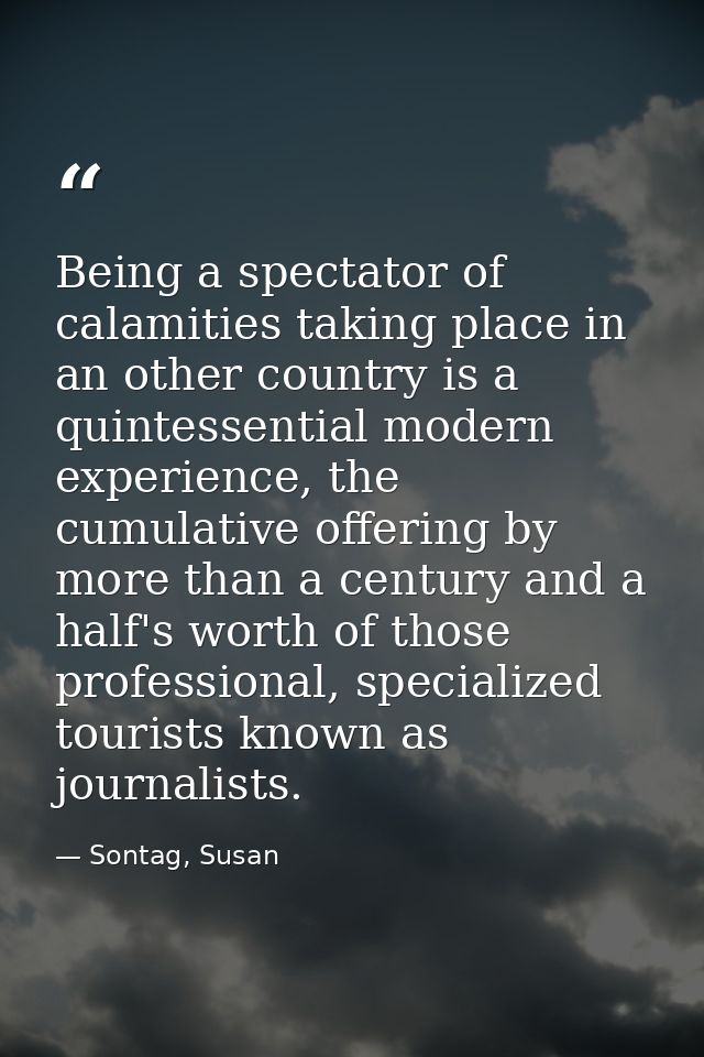 Being a spectator of calamities taking place in an other country is a quintessential modern experience, the cumulative o — Sontag, Susan