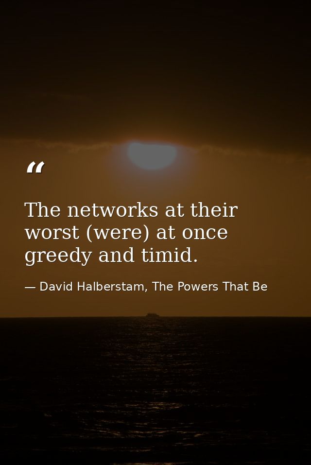 The networks at their worst (were) at once greedy and timid. — David Halberstam, The Powers That Be