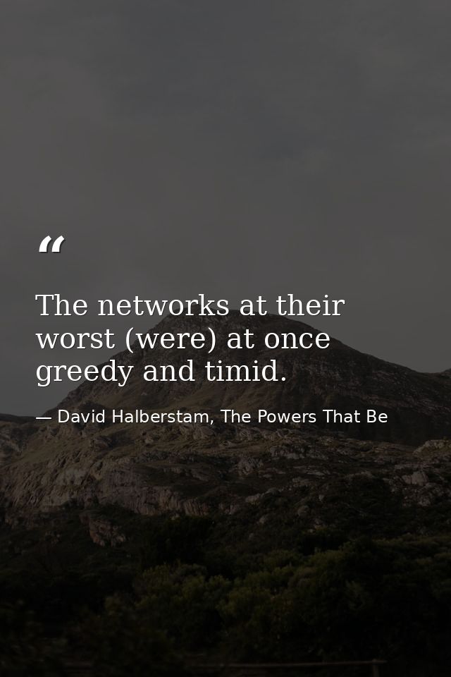 The networks at their worst (were) at once greedy and timid. — David Halberstam, The Powers That Be