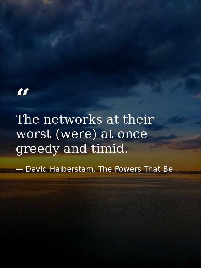 The networks at their worst (were) at once greedy and timid. — David Halberstam, The Powers That Be