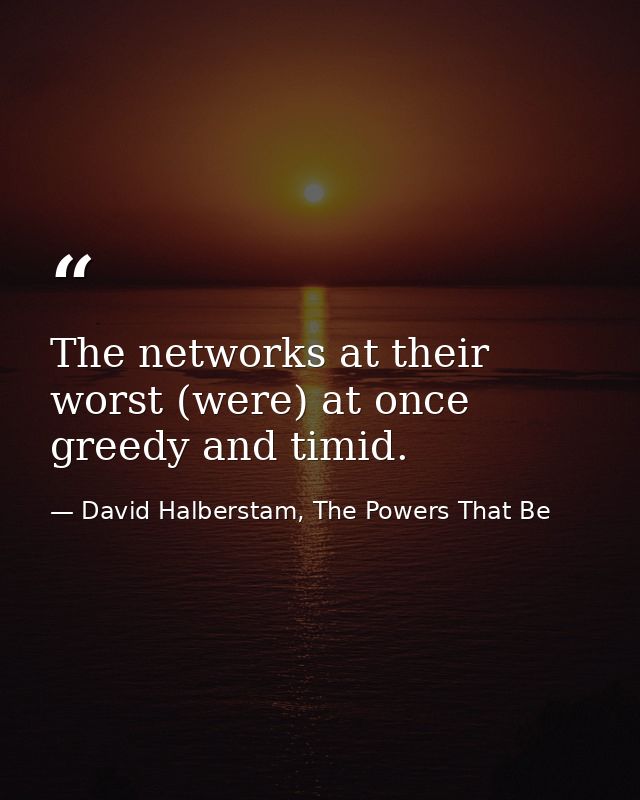 The networks at their worst (were) at once greedy and timid. — David Halberstam, The Powers That Be