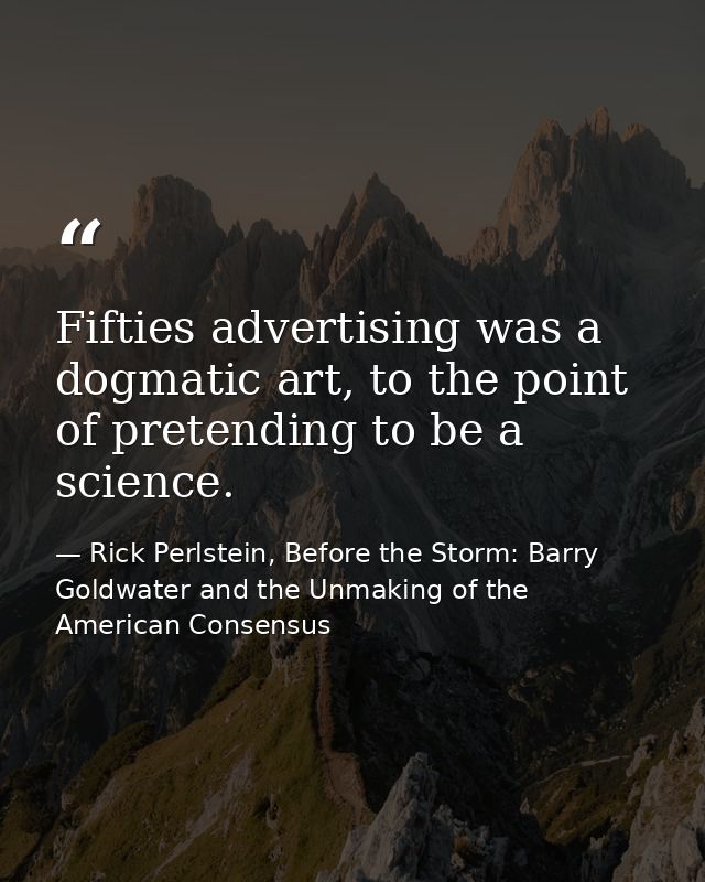 Fifties advertising was a dogmatic art, to the point of pretending to be a science. — Rick Perlstein, Before the Storm: Barry Goldwater and the Unmaking of the American Consensus