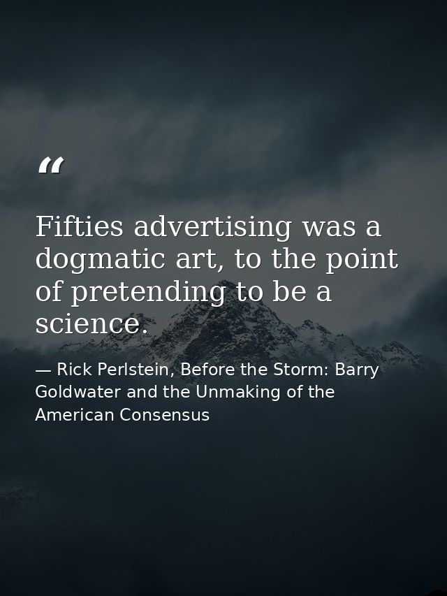 Fifties advertising was a dogmatic art, to the point of pretending to be a science. — Rick Perlstein, Before the Storm: Barry Goldwater and the Unmaking of the American Consensus