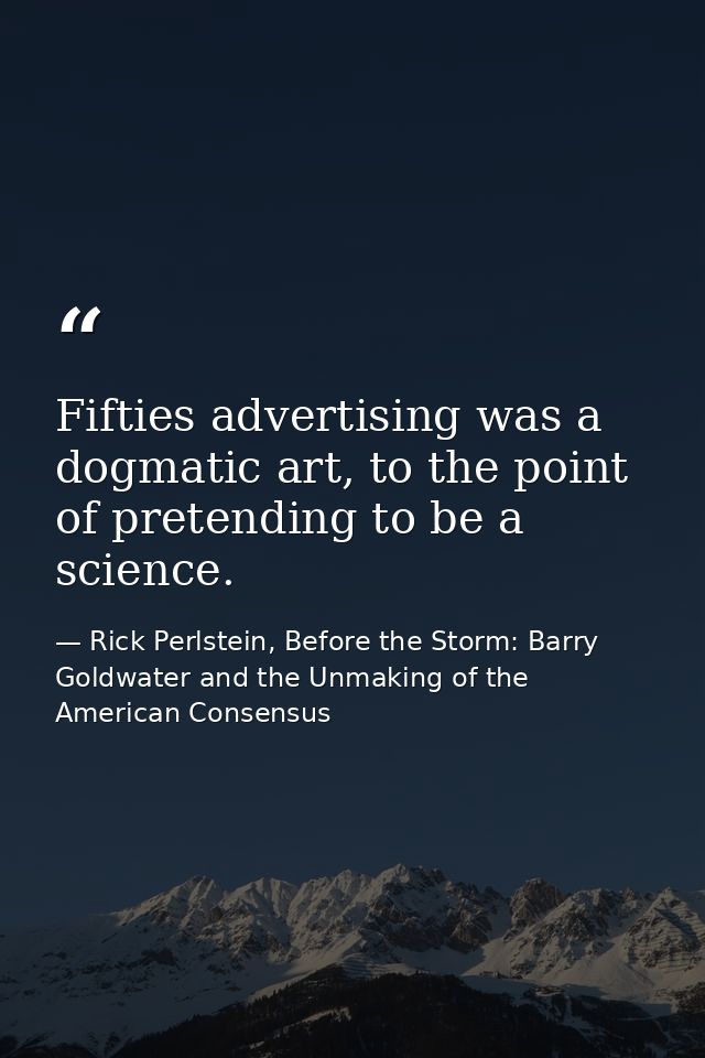Fifties advertising was a dogmatic art, to the point of pretending to be a science. — Rick Perlstein, Before the Storm: Barry Goldwater and the Unmaking of the American Consensus