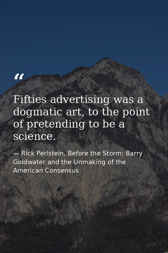 Fifties advertising was a dogmatic art, to the point of pretending to be a science. — Rick Perlstein, Before the Storm: Barry Goldwater and the Unmaking of the American Consensus