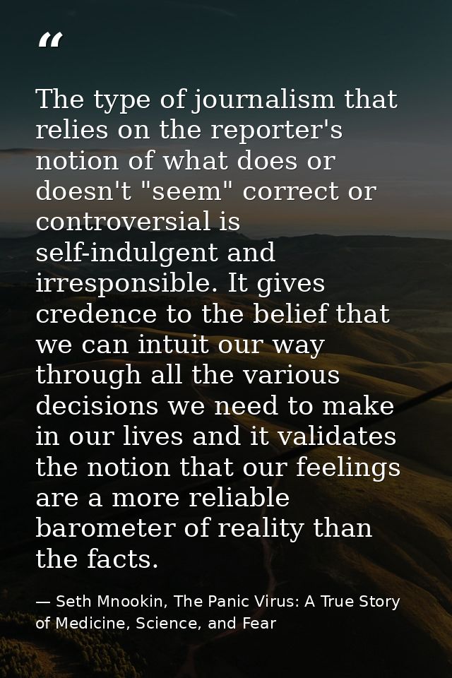 The type of journalism that relies on the reporter's notion of what does or doesn't "seem" correct or controversial is s — Seth Mnookin, The Panic Virus: A True Story of Medicine, Science, and Fear