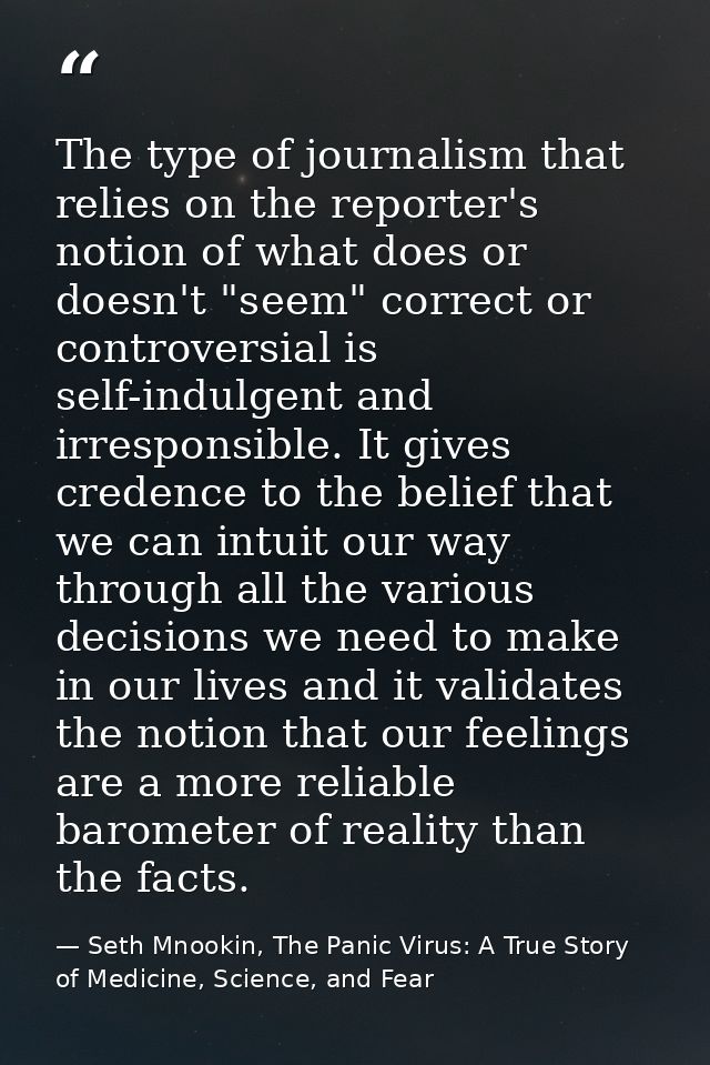 The type of journalism that relies on the reporter's notion of what does or doesn't "seem" correct or controversial is s — Seth Mnookin, The Panic Virus: A True Story of Medicine, Science, and Fear