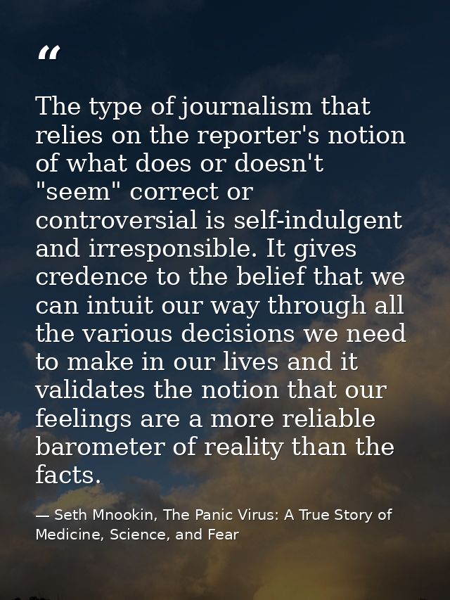 The type of journalism that relies on the reporter's notion of what does or doesn't "seem" correct or controversial is s — Seth Mnookin, The Panic Virus: A True Story of Medicine, Science, and Fear