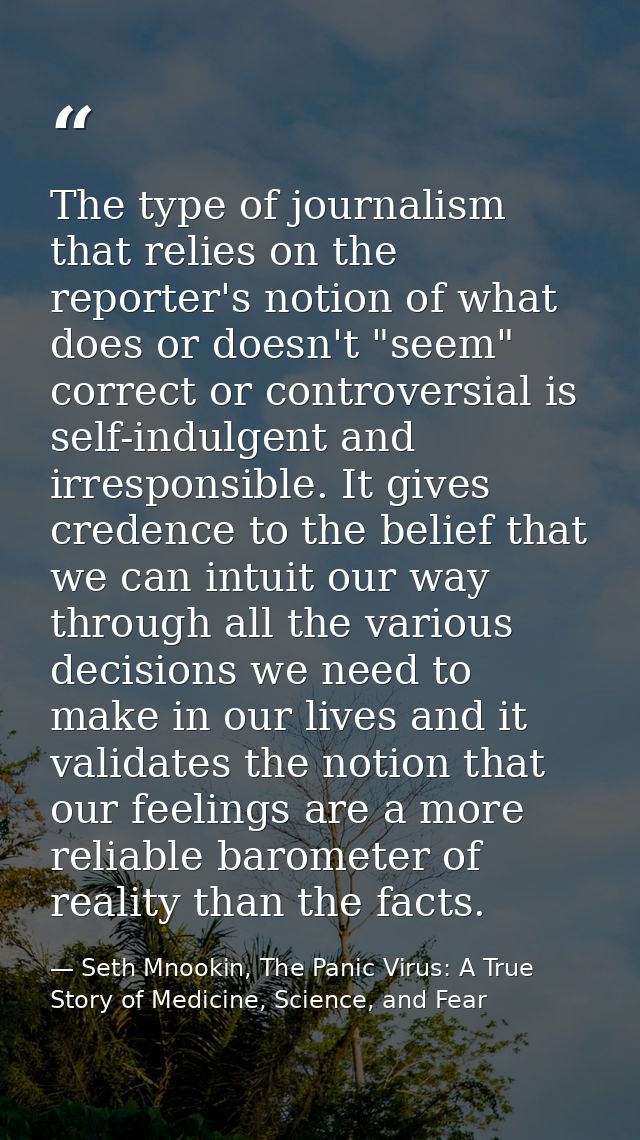 The type of journalism that relies on the reporter's notion of what does or doesn't "seem" correct or controversial is s — Seth Mnookin, The Panic Virus: A True Story of Medicine, Science, and Fear