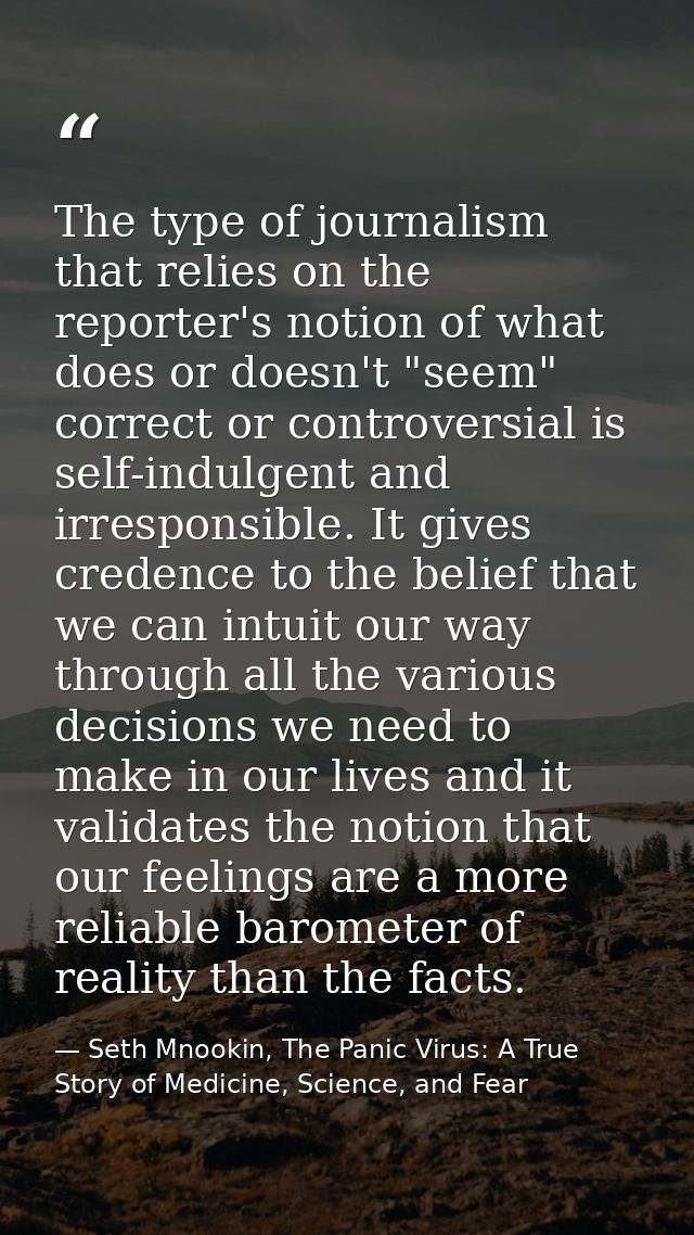The type of journalism that relies on the reporter's notion of what does or doesn't "seem" correct or controversial is s — Seth Mnookin, The Panic Virus: A True Story of Medicine, Science, and Fear