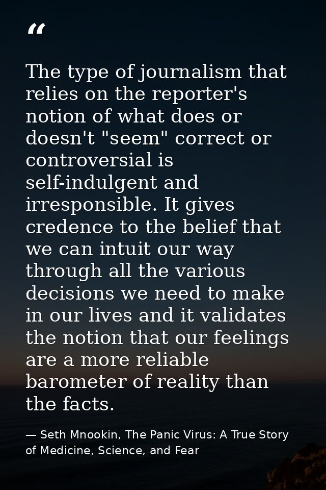 The type of journalism that relies on the reporter's notion of what does or doesn't "seem" correct or controversial is s — Seth Mnookin, The Panic Virus: A True Story of Medicine, Science, and Fear