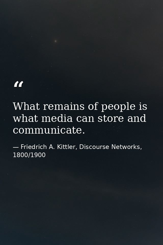 What remains of people is what media can store and communicate. — Friedrich A. Kittler, Discourse Networks, 1800/1900
