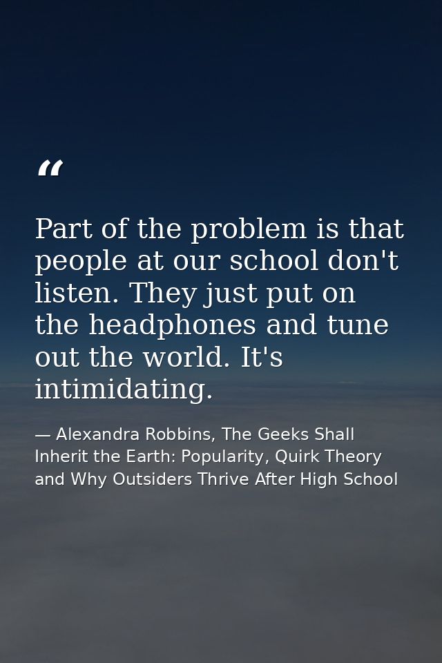 Part of the problem is that people at our school don't listen. They just put on the headphones and tune out the world. I — Alexandra Robbins, The Geeks Shall Inherit the Earth: Popularity, Quirk Theory and Why Outsiders Thrive After High School