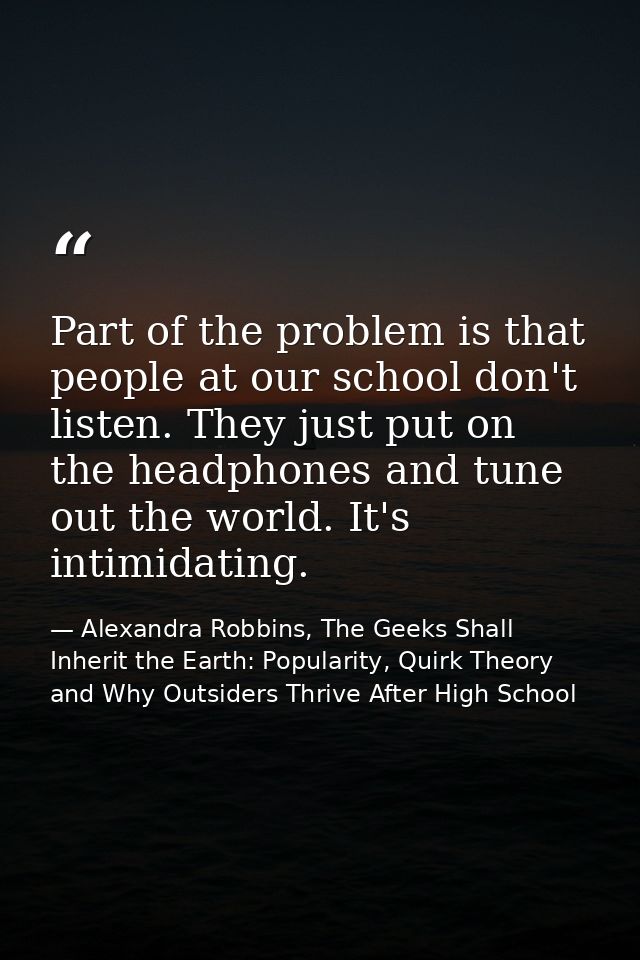 Part of the problem is that people at our school don't listen. They just put on the headphones and tune out the world. I — Alexandra Robbins, The Geeks Shall Inherit the Earth: Popularity, Quirk Theory and Why Outsiders Thrive After High School