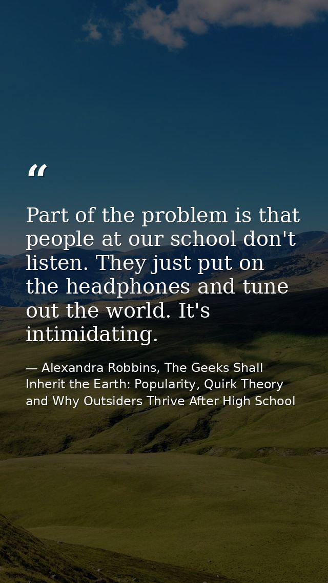 Part of the problem is that people at our school don't listen. They just put on the headphones and tune out the world. I — Alexandra Robbins, The Geeks Shall Inherit the Earth: Popularity, Quirk Theory and Why Outsiders Thrive After High School