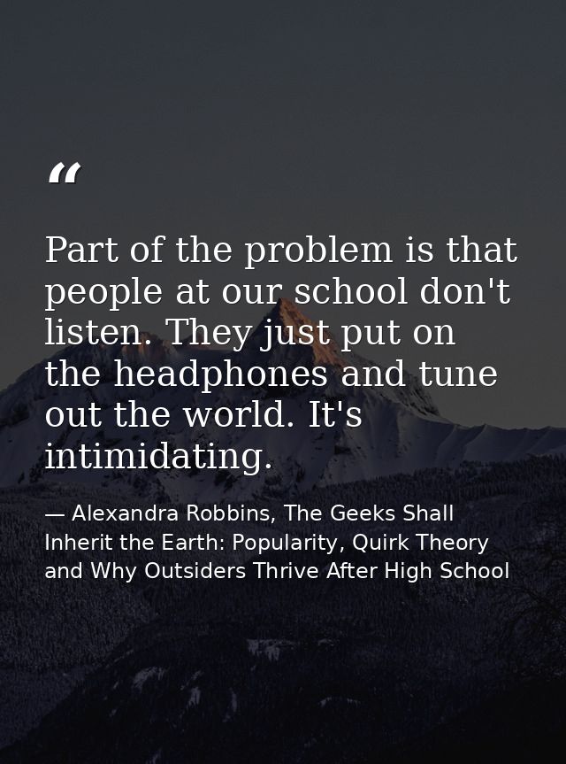 Part of the problem is that people at our school don't listen. They just put on the headphones and tune out the world. I — Alexandra Robbins, The Geeks Shall Inherit the Earth: Popularity, Quirk Theory and Why Outsiders Thrive After High School