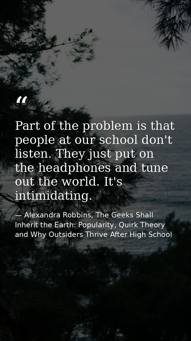 Part of the problem is that people at our school don't listen. They just put on the headphones and tune out the world. I — Alexandra Robbins, The Geeks Shall Inherit the Earth: Popularity, Quirk Theory and Why Outsiders Thrive After High School