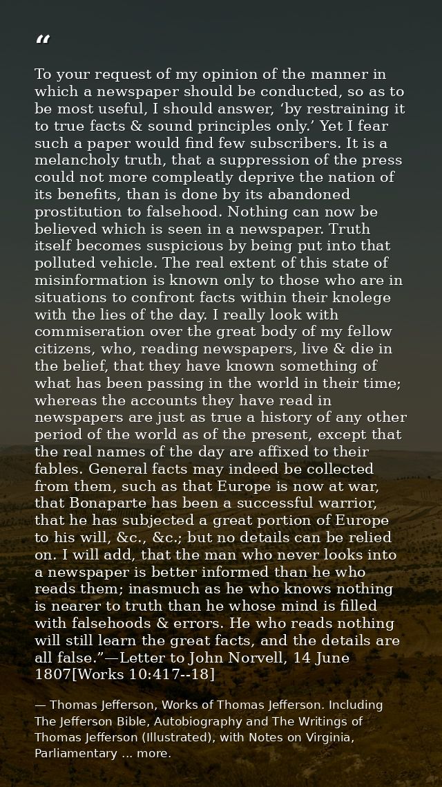 To your request of my opinion of the manner in which a newspaper should be conducted, so as to be most useful, I should  — Thomas Jefferson, Works of Thomas Jefferson. Including The Jefferson Bible, Autobiography and The Writings of Thomas Jefferson (Illustrated), with Notes on Virginia, Parliamentary ... more.