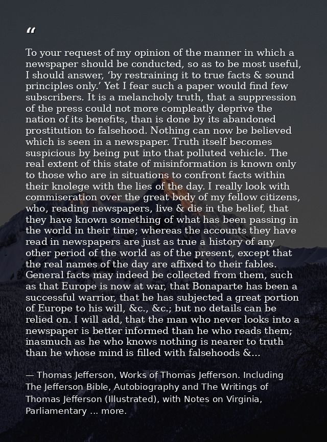 To your request of my opinion of the manner in which a newspaper should be conducted, so as to be most useful, I should  — Thomas Jefferson, Works of Thomas Jefferson. Including The Jefferson Bible, Autobiography and The Writings of Thomas Jefferson (Illustrated), with Notes on Virginia, Parliamentary ... more.