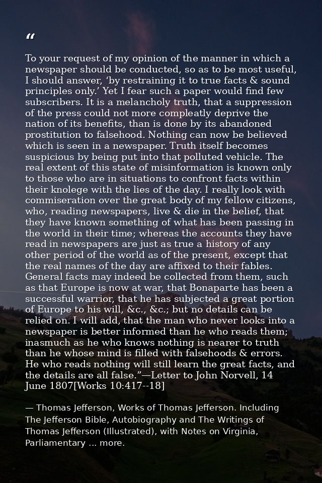 To your request of my opinion of the manner in which a newspaper should be conducted, so as to be most useful, I should  — Thomas Jefferson, Works of Thomas Jefferson. Including The Jefferson Bible, Autobiography and The Writings of Thomas Jefferson (Illustrated), with Notes on Virginia, Parliamentary ... more.