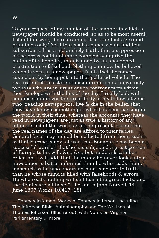 To your request of my opinion of the manner in which a newspaper should be conducted, so as to be most useful, I should  — Thomas Jefferson, Works of Thomas Jefferson. Including The Jefferson Bible, Autobiography and The Writings of Thomas Jefferson (Illustrated), with Notes on Virginia, Parliamentary ... more.