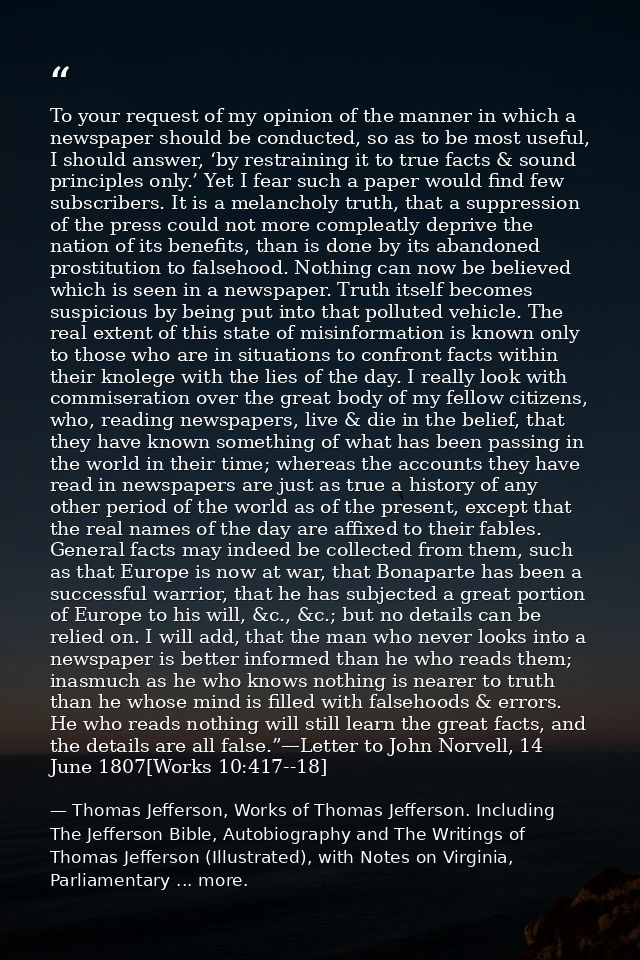 To your request of my opinion of the manner in which a newspaper should be conducted, so as to be most useful, I should  — Thomas Jefferson, Works of Thomas Jefferson. Including The Jefferson Bible, Autobiography and The Writings of Thomas Jefferson (Illustrated), with Notes on Virginia, Parliamentary ... more.