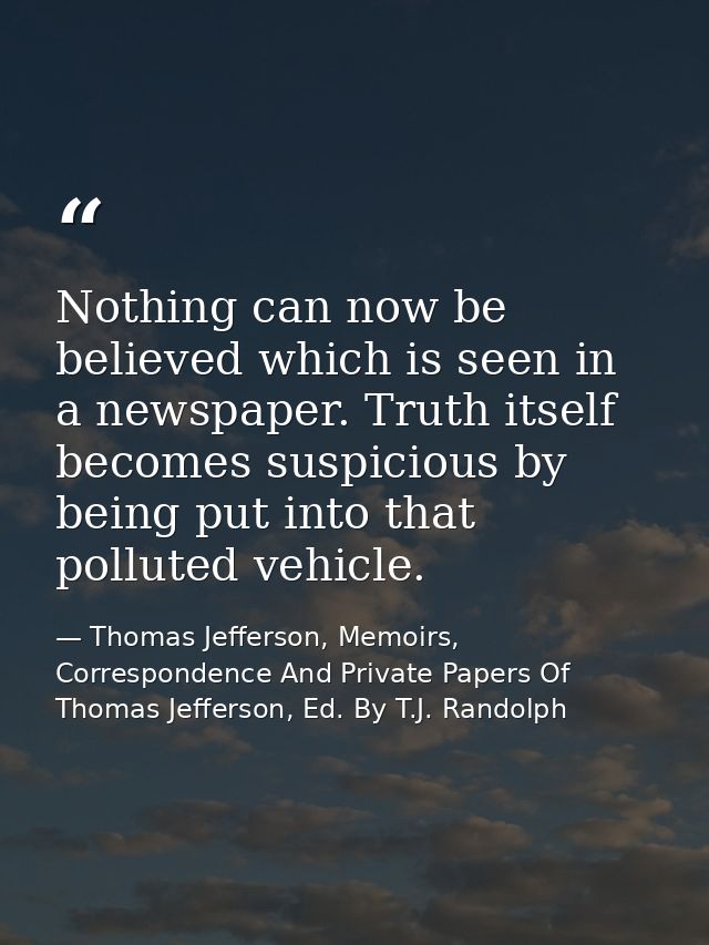 Nothing can now be believed which is seen in a newspaper. Truth itself becomes suspicious by being put into that pollute — Thomas Jefferson, Memoirs, Correspondence And Private Papers Of Thomas Jefferson, Ed. By T.J. Randolph