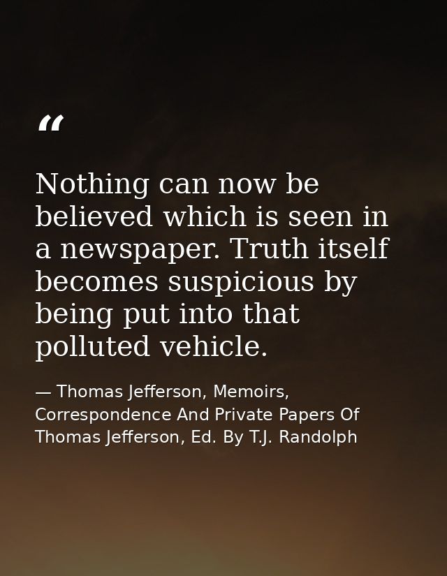 Nothing can now be believed which is seen in a newspaper. Truth itself becomes suspicious by being put into that pollute — Thomas Jefferson, Memoirs, Correspondence And Private Papers Of Thomas Jefferson, Ed. By T.J. Randolph